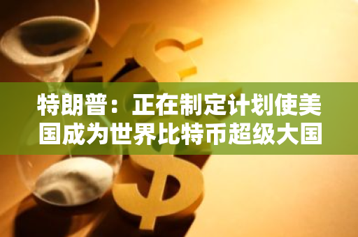 特朗普：正在制定計劃使美國成為世界比特幣超級大國
