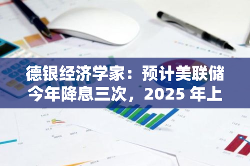 德銀經濟學家：預計美聯儲今年降息三次，2025 年上半年暫停降息