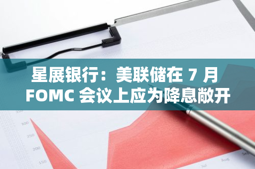 星展銀行：美聯儲在 7 月 FOMC 會議上應為降息敞開大門
