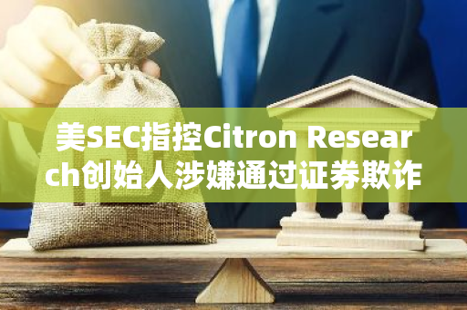 美SEC指控Citron Research創(chuàng)始人涉嫌通過(guò)證券欺詐獲利1600萬(wàn)美元