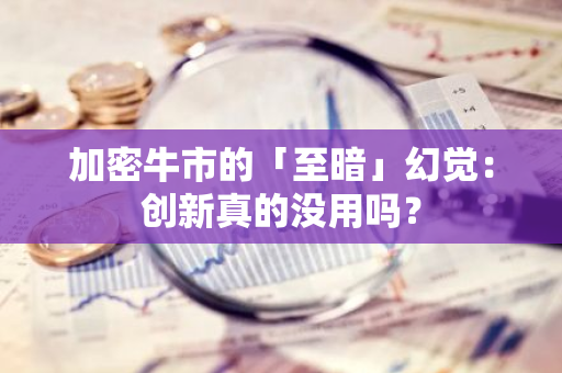 加密牛市的「至暗」幻覺：創新真的沒用嗎？