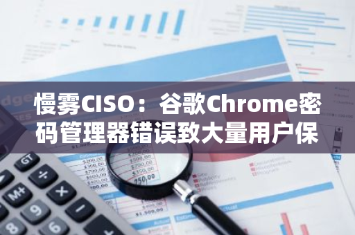 慢霧CISO：谷歌Chrome密碼管理器錯誤致大量用戶保存密碼消失，約1500萬用戶受影響