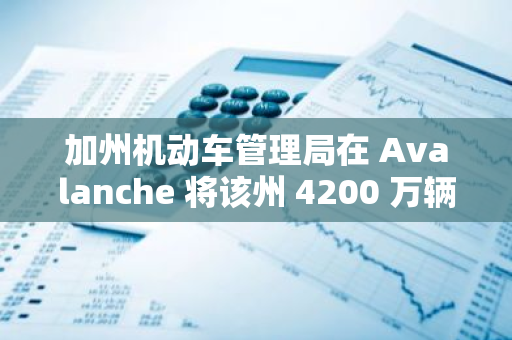 加州機動車管理局在 Avalanche 將該州 4200 萬輛汽車所有權證數字化