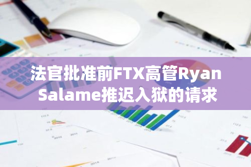 法官批準(zhǔn)前FTX高管Ryan Salame推遲入獄的請(qǐng)求