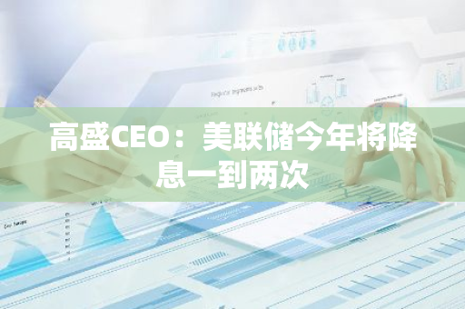 高盛CEO：美聯儲今年將降息一到兩次
