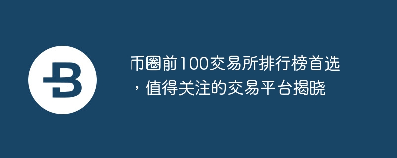 幣圈前100交易所排行榜首選，值得關注的交易平臺揭曉