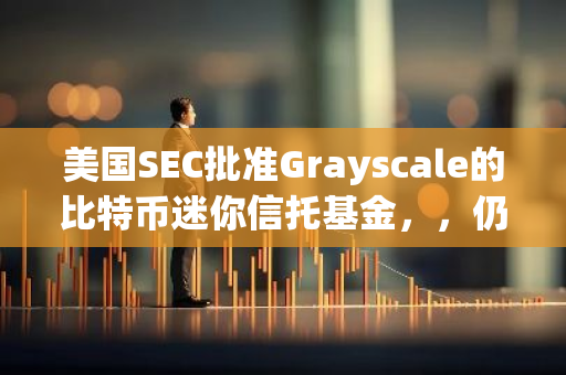 美國SEC批準Grayscale的比特幣迷你信托基金，，仍需等待S-1注冊聲明生效后方可開始交易