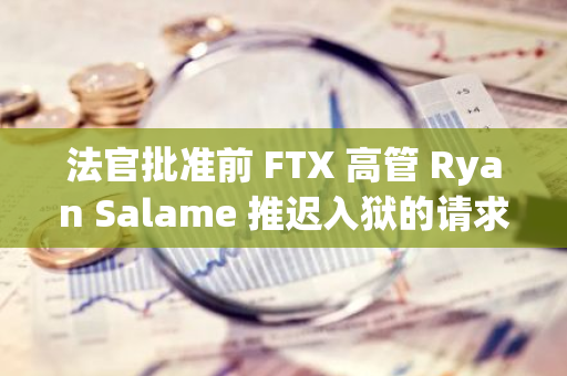 法官批準(zhǔn)前 FTX 高管 Ryan Salame 推遲入獄的請(qǐng)求