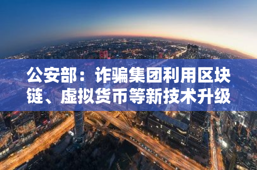 公安部：詐騙集團利用區塊鏈、虛擬貨幣等新技術升級犯罪工具使攻防對抗不斷加劇