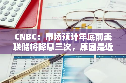 CNBC：市場預計年底前美聯儲將降息三次，原因是近期通脹數據好轉