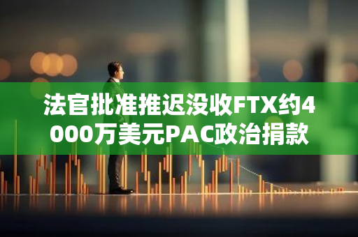 法官批準推遲沒收FTX約4000萬美元PAC政治捐款