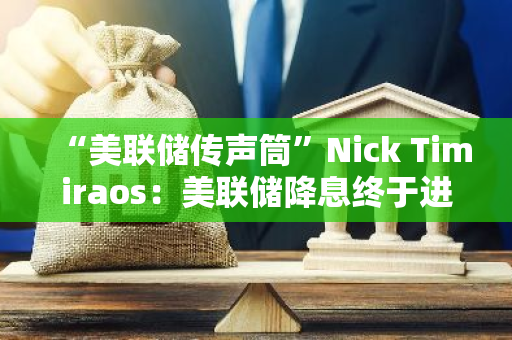 “美聯儲傳聲筒”Nick Timiraos：美聯儲降息終于進入視野