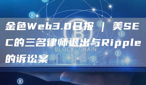 金色Web3.0日報 | 美SEC的三名律師退出與Ripple的訴訟案
