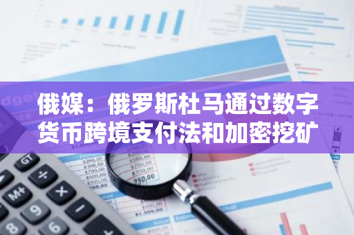 俄媒：俄羅斯杜馬通過數字貨幣跨境支付法和加密挖礦合法化法案