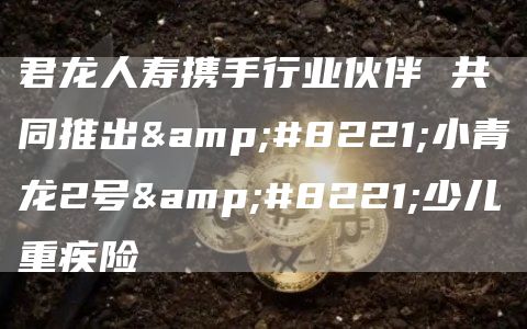 君龍人壽攜手行業伙伴 共同推出”小青龍2號”少兒重疾險