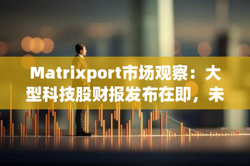 Matrixport市場觀察：大型科技股財報發(fā)布在即，未來一周加密市場震蕩為常態(tài)