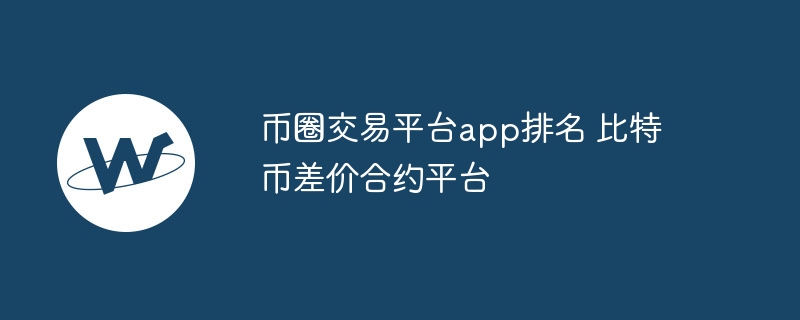 幣圈交易平臺app排名 比特幣差價合約平臺
