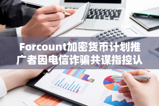 Forcount加密貨幣計劃推廣者因電信詐騙共謀指控認(rèn)罪