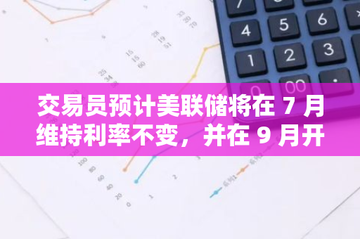 交易員預計美聯儲將在 7 月維持利率不變，并在 9 月開始降息