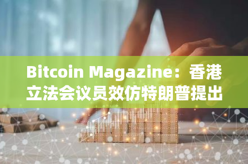 Bitcoin Magazine：香港立法會議員效仿特朗普提出戰(zhàn)略儲備比特幣
