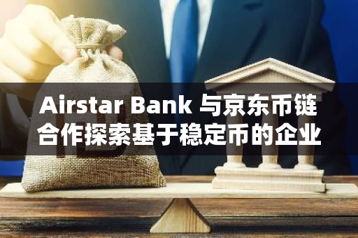 Airstar Bank 與京東幣鏈合作探索基于穩定幣的企業跨境支付方案
