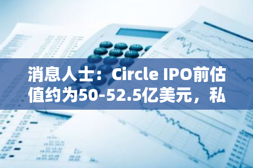 消息人士：Circle IPO前估值約為50-52.5億美元，私人持股正在二級市場交易