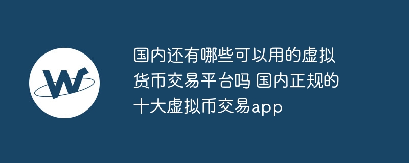 國內還有哪些可以用的虛擬貨幣交易平臺嗎 國內正規的十大虛擬幣交易app