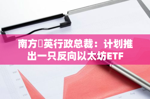 南方東英行政總裁：計劃推出一只反向以太坊ETF