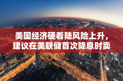 美國經濟硬著陸風險上升，建議在美聯儲首次降息時賣出股票