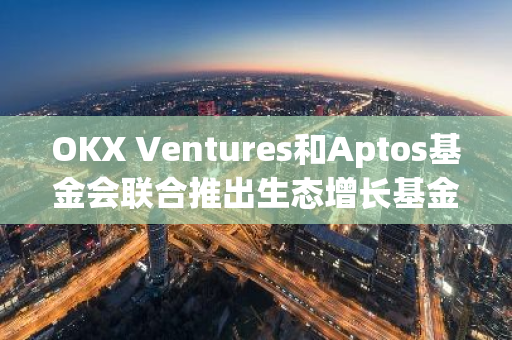 OKX Ventures和Aptos基金會聯(lián)合推出生態(tài)增長基金和加速器，以促進(jìn)Aptos生態(tài)增長