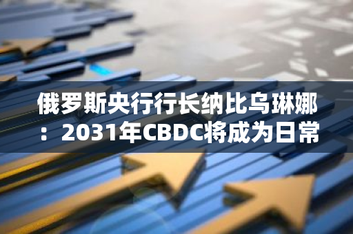 俄羅斯央行行長納比烏琳娜：2031年CBDC將成為日常生活的一部分