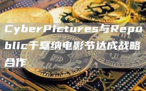 CyberPictures與Republic于戛納電影節達成戰略合作