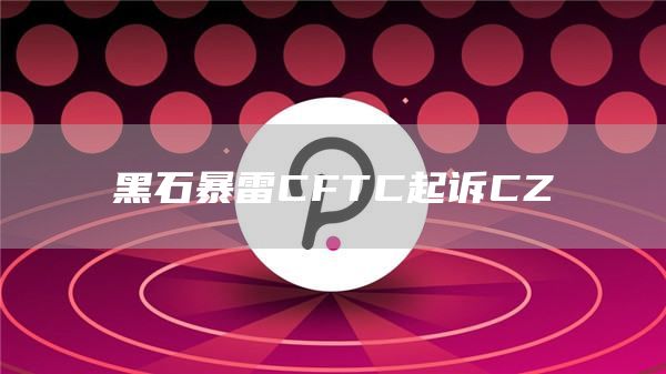 黑石暴雷CFTC起訴CZ