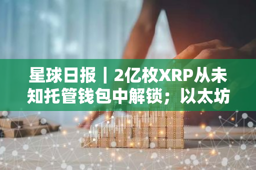 星球日報｜2億枚XRP從未知托管錢包中解鎖；以太坊信標鏈質押量超3400萬枚ETH（8月2日）