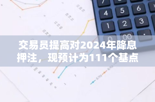交易員提高對2024年降息押注，現預計為111個基點