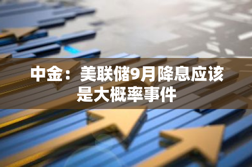 中金：美聯儲9月降息應該是大概率事件