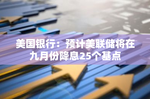 美國銀行：預計美聯儲將在九月份降息25個基點