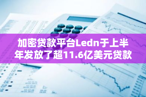 加密貸款平臺Ledn于上半年發放了超11.6億美元貸款