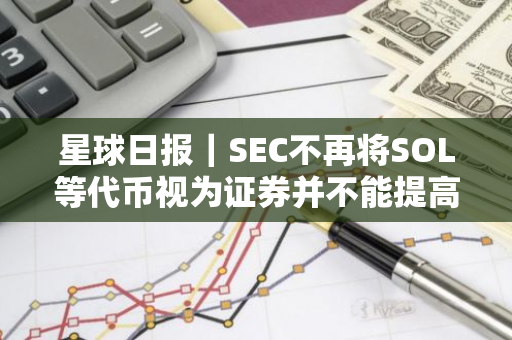 星球日報｜SEC不再將SOL等代幣視為證券并不能提高其ETF批準概率；美聯儲9月降息的概率為100%（8月1日）