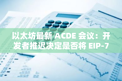以太坊最新 ACDE 會議：開發者推遲決定是否將 EIP-7212 納入 Pectra 升級
