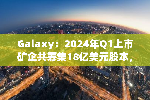 Galaxy：2024年Q1上市礦企共籌集18億美元股本，創3年來單季度最高紀錄