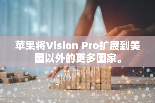 蘋果將Vision Pro擴展到美國以外的更多國家。