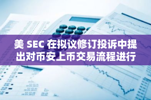 美 SEC 在擬議修訂投訴中提出對幣安上幣交易流程進行更嚴格的審查