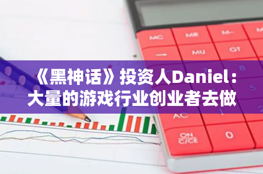 《黑神話》投資人Daniel：大量的游戲行業創業者去做Web3，那些人根本不熱愛游戲
