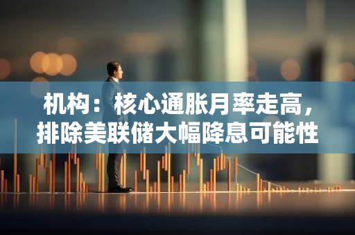 機構：核心通脹月率走高，排除美聯儲大幅降息可能性