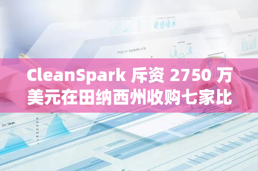 CleanSpark 斥資 2750 萬美元在田納西州收購七家比特幣挖礦設施
