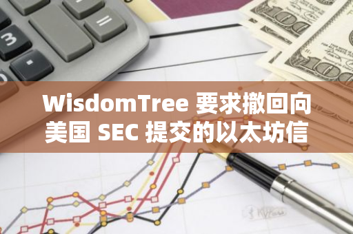 WisdomTree 要求撤回向美國 SEC 提交的以太坊信托 S-1 注冊(cè)文件