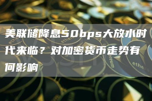 美聯儲降息50bps大放水時代來臨？對加密貨幣走勢有何影響