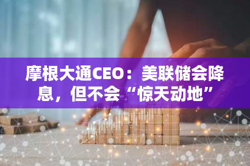 摩根大通CEO：美聯(lián)儲(chǔ)會(huì)降息，但不會(huì)“驚天動(dòng)地”
