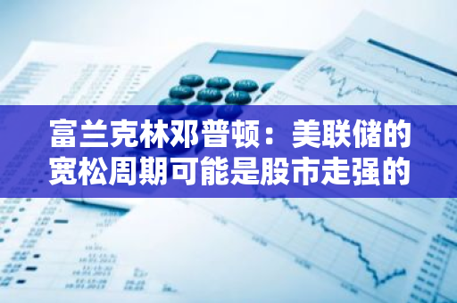 富蘭克林鄧普頓：美聯儲的寬松周期可能是股市走強的重要信號